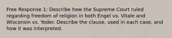 Free Response 1: Describe how the Supreme Court ruled regarding freedom of religion in both Engel vs. Vitale and Wisconsin vs. Yoder. Describe the clause, used in each case, and how it was interpreted.