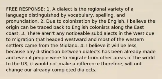 FREE RESPONSE: 1. A dialect is the regional variety of a language distinguished by vocabulary, spelling, and pronunciation. 2. Due to colonization by the English, I believe the origin can be traced back to English colonists along the East coast. 3. There aren't any noticeable subdialects in the West due to migration that headed westward and most of the western settlers came from the Midland. 4. I believe it will be less because any distinction between dialects has been already made and even if people were to migrate from other areas of the world to the US, it would not make a difference therefore, will not change our already completed dialects.