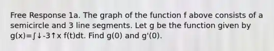 Free Response 1a. The graph of the function f above consists of a semicircle and 3 <a href='https://www.questionai.com/knowledge/kVbf0hn6a3-line-segment' class='anchor-knowledge'>line segment</a>s. Let g be the function given by g(x)=∫↓-3↑x f(t)dt. Find g(0) and g'(0).