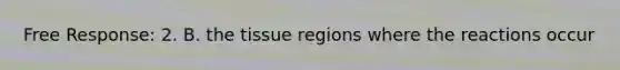 Free Response: 2. B. the tissue regions where the reactions occur