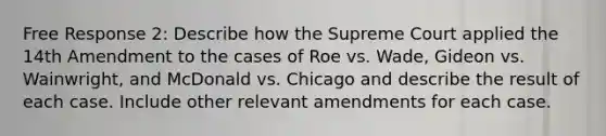 Free Response 2: Describe how the Supreme Court applied the 14th Amendment to the cases of Roe vs. Wade, Gideon vs. Wainwright, and McDonald vs. Chicago and describe the result of each case. Include other relevant amendments for each case.