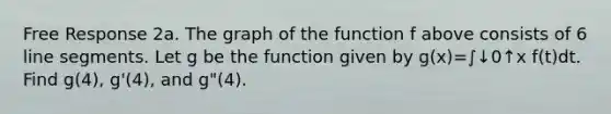 Free Response 2a. The graph of the function f above consists of 6 <a href='https://www.questionai.com/knowledge/kVbf0hn6a3-line-segment' class='anchor-knowledge'>line segment</a>s. Let g be the function given by g(x)=∫↓0↑x f(t)dt. Find g(4), g'(4), and g"(4).