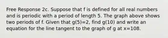 Free Response 2c. Suppose that f is defined for all real numbers and is periodic with a period of length 5. The graph above shows two periods of f. Given that g(5)=2, find g(10) and write an equation for the line tangent to the graph of g at x=108.