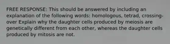 FREE RESPONSE: This should be answered by including an explanation of the following words: homologous, tetrad, crossing-over Explain why the daughter cells produced by meiosis are genetically different from each other, whereas the daughter cells produced by mitosis are not.