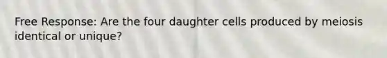 Free Response: Are the four daughter cells produced by meiosis identical or unique?