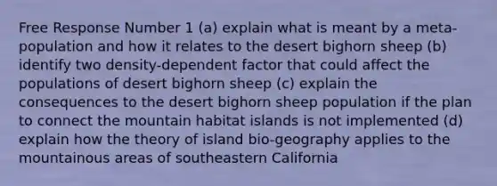 Free Response Number 1 (a) explain what is meant by a meta-population and how it relates to the desert bighorn sheep (b) identify two density-dependent factor that could affect the populations of desert bighorn sheep (c) explain the consequences to the desert bighorn sheep population if the plan to connect the mountain habitat islands is not implemented (d) explain how the theory of island bio-geography applies to the mountainous areas of southeastern California