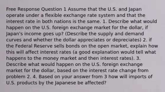 Free Response Question 1 Assume that the U.S. and Japan operate under a flexible exchange rate system and that the interest rate in both nations is the same. 1. Describe what would happen on the U.S. foreign exchange market for the dollar, if Japan's income goes up? (Describe the supply and demand curves and whether the dollar appreciates or depreciates) 2. if the Federal Reserve sells bonds on the open market, explain how this will affect interest rates (a good explanation would tell what happens to the money market and then interest rates). 3. Describe what would happen on the U.S. foreign exchange market for the dollar, based on the interest rate change from problem 2. 4. Based on your answer from 3 how will imports of U.S. products by the Japanese be affected?