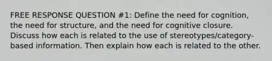 FREE RESPONSE QUESTION #1: Define the need for cognition, the need for structure, and the need for cognitive closure. Discuss how each is related to the use of stereotypes/category-based information. Then explain how each is related to the other.