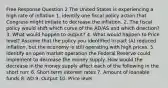 Free Response Question 2 The United States is experiencing a high rate of inflation 1. identify one fiscal policy action that Congress might initiate to decrease the inflation. 2. The fiscal policy would shift which curve of the AD/AS and which direction? 3. What would happen to output? 4. What would happen to Price level? Assume that the policy you identified in part (A) reduced inflation, but the economy is still operating with high prices. 5. Identify an open market operation the Federal Reserve could implement to decrease the money supply. How would the decrease in the money supply affect each of the following in the short run: 6. Short term interest rates 7. Amount of loanable funds 8. AD 9. Output 10. Price level