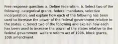 Free response question: a. Define federalism. b. Select two of the following: categorical grants, federal mandates, selective incorporation; and explain how each of the following has been used to increase the power of the federal government relative to the states. c. Select two of the following and explain how each has been used to increase the power of the states relative to the federal government: welfare reform act of 1996, block grants, 10th amendment.