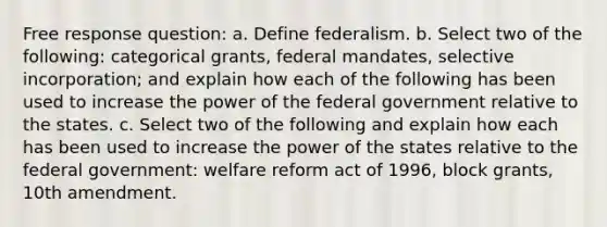 Free response question: a. Define federalism. b. Select two of the following: categorical grants, federal mandates, selective incorporation; and explain how each of the following has been used to increase the power of the federal government relative to the states. c. Select two of the following and explain how each has been used to increase the power of the states relative to the federal government: welfare reform act of 1996, block grants, 10th amendment.