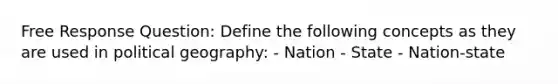 Free Response Question: Define the following concepts as they are used in political geography: - Nation - State - Nation-state