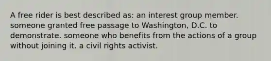 A free rider is best described as: an interest group member. someone granted free passage to Washington, D.C. to demonstrate. someone who benefits from the actions of a group without joining it. a civil rights activist.