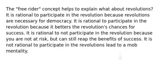 The "free rider" concept helps to explain what about revolutions? It is rational to participate in the revolution because revolutions are necessary for democracy. It is rational to participate in the revolution because it betters the revolution's chances for success. It is rational to not participate in the revolution because you are not at risk, but can still reap the benefits of success. It is not rational to participate in the revolutions lead to a mob mentality.