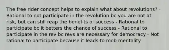 The free rider concept helps to explain what about revolutions? - Rational to not participate in the revolution bc you are not at risk, but can still reap the benefits of success - Rational to participate bc it betters the chance of success - Rational to participate in the rev bc revs are necessary for democracy - Not rational to participate because it leads to mob mentality