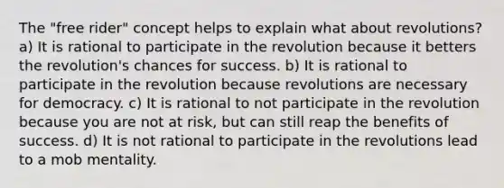 The "free rider" concept helps to explain what about revolutions? a) It is rational to participate in the revolution because it betters the revolution's chances for success. b) It is rational to participate in the revolution because revolutions are necessary for democracy. c) It is rational to not participate in the revolution because you are not at risk, but can still reap the benefits of success. d) It is not rational to participate in the revolutions lead to a mob mentality.