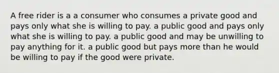 A free rider is a a consumer who consumes a private good and pays only what she is willing to pay. a public good and pays only what she is willing to pay. a public good and may be unwilling to pay anything for it. a public good but pays more than he would be willing to pay if the good were private.