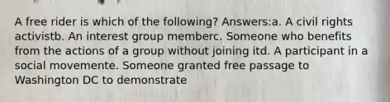 A free rider is which of the following? Answers:a. A civil rights activistb. An interest group memberc. Someone who benefits from the actions of a group without joining itd. A participant in a social movemente. Someone granted free passage to Washington DC to demonstrate