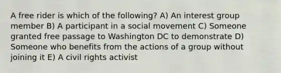 A free rider is which of the following? A) An interest group member B) A participant in a social movement C) Someone granted free passage to Washington DC to demonstrate D) Someone who benefits from the actions of a group without joining it E) A civil rights activist