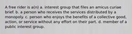 A free rider is a(n) a. interest group that files an amicus curiae brief. b. a person who receives the services distributed by a monopoly. c. person who enjoys the benefits of a collective good, action, or service without any effort on their part. d. member of a public interest group.