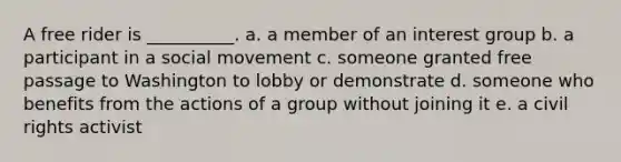 A free rider is __________. a. a member of an interest group b. a participant in a social movement c. someone granted free passage to Washington to lobby or demonstrate d. someone who benefits from the actions of a group without joining it e. a <a href='https://www.questionai.com/knowledge/kkdJLQddfe-civil-rights' class='anchor-knowledge'>civil rights</a> activist