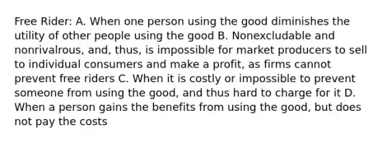 Free Rider: A. When one person using the good diminishes the utility of other people using the good B. Nonexcludable and nonrivalrous, and, thus, is impossible for market producers to sell to individual consumers and make a profit, as firms cannot prevent free riders C. When it is costly or impossible to prevent someone from using the good, and thus hard to charge for it D. When a person gains the benefits from using the good, but does not pay the costs