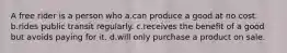 A free rider is a person who a.can produce a good at no cost. b.rides public transit regularly. c.receives the benefit of a good but avoids paying for it. d.will only purchase a product on sale.