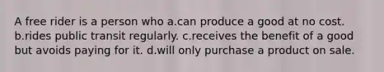 A free rider is a person who a.can produce a good at no cost. b.rides public transit regularly. c.receives the benefit of a good but avoids paying for it. d.will only purchase a product on sale.