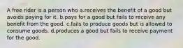 A free rider is a person who a.receives the benefit of a good but avoids paying for it. b.pays for a good but fails to receive any benefit from the good. c.fails to produce goods but is allowed to consume goods. d.produces a good but fails to receive payment for the good.