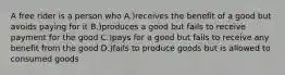 A free rider is a person who A.)receives the benefit of a good but avoids paying for it B.)produces a good but fails to receive payment for the good C.)pays for a good but fails to receive any benefit from the good D.)fails to produce goods but is allowed to consumed goods