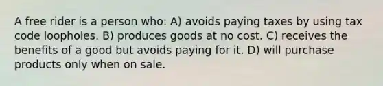 A free rider is a person who: A) avoids paying taxes by using tax code loopholes. B) produces goods at no cost. C) receives the benefits of a good but avoids paying for it. D) will purchase products only when on sale.