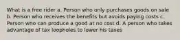 What is a free rider a. Person who only purchases goods on sale b. Person who receives the benefits but avoids paying costs c. Person who can produce a good at no cost d. A person who takes advantage of tax loopholes to lower his taxes