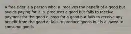 A free rider is a person who: a. receives the benefit of a good but avoids paying for it. b. produces a good but fails to receive payment for the good c. pays for a good but fails to receive any benefit from the good d. fails to produce goods but is allowed to consume goods