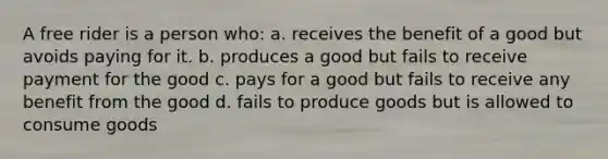 A free rider is a person who: a. receives the benefit of a good but avoids paying for it. b. produces a good but fails to receive payment for the good c. pays for a good but fails to receive any benefit from the good d. fails to produce goods but is allowed to consume goods