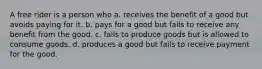 A free rider is a person who a. receives the benefit of a good but avoids paying for it. b. pays for a good but fails to receive any benefit from the good. c. fails to produce goods but is allowed to consume goods. d. produces a good but fails to receive payment for the good.