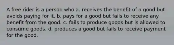 A free rider is a person who a. receives the benefit of a good but avoids paying for it. b. pays for a good but fails to receive any benefit from the good. c. fails to produce goods but is allowed to consume goods. d. produces a good but fails to receive payment for the good.