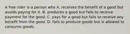 A free rider is a person who A. receives the benefit of a good but avoids paying for it. B. produces a good but fails to receive payment for the good. C. pays for a good but fails to receive any benefit from the good. D. fails to produce goods but is allowed to consume goods.