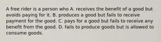 A free rider is a person who A. receives the benefit of a good but avoids paying for it. B. produces a good but fails to receive payment for the good. C. pays for a good but fails to receive any benefit from the good. D. fails to produce goods but is allowed to consume goods.