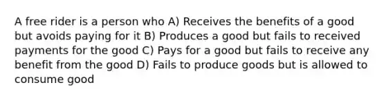 A free rider is a person who A) Receives the benefits of a good but avoids paying for it B) Produces a good but fails to received payments for the good C) Pays for a good but fails to receive any benefit from the good D) Fails to produce goods but is allowed to consume good