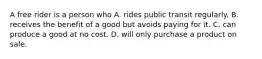 A free rider is a person who A. rides public transit regularly. B. receives the benefit of a good but avoids paying for it. C. can produce a good at no cost. D. will only purchase a product on sale.