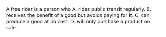 A free rider is a person who A. rides public transit regularly. B. receives the benefit of a good but avoids paying for it. C. can produce a good at no cost. D. will only purchase a product on sale.