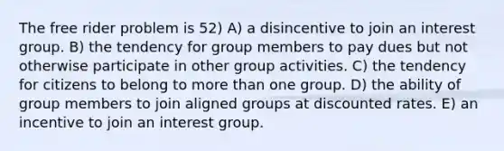 The free rider problem is 52) A) a disincentive to join an interest group. B) the tendency for group members to pay dues but not otherwise participate in other group activities. C) the tendency for citizens to belong to more than one group. D) the ability of group members to join aligned groups at discounted rates. E) an incentive to join an interest group.