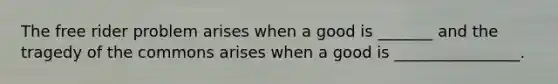 The free rider problem arises when a good is _______ and the tragedy of the commons arises when a good is ________________.