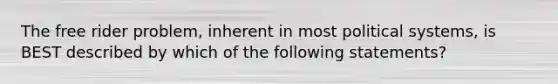 The free rider problem, inherent in most political systems, is BEST described by which of the following statements?