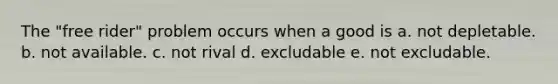 The "free rider" problem occurs when a good is a. not depletable. b. not available. c. not rival d. excludable e. not excludable.