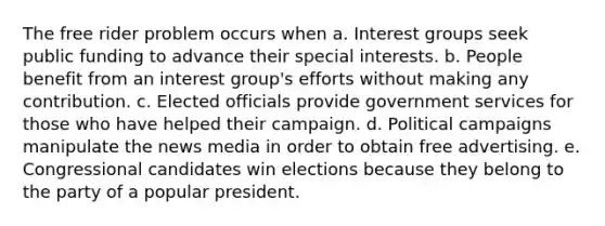 The free rider problem occurs when a. Interest groups seek public funding to advance their special interests. b. People benefit from an interest group's efforts without making any contribution. c. Elected officials provide government services for those who have helped their campaign. d. Political campaigns manipulate the news media in order to obtain free advertising. e. Congressional candidates win elections because they belong to the party of a popular president.