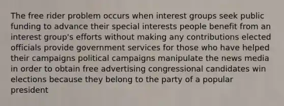 The free rider problem occurs when interest groups seek public funding to advance their special interests people benefit from an interest group's efforts without making any contributions elected officials provide government services for those who have helped their campaigns political campaigns manipulate the news media in order to obtain free advertising congressional candidates win elections because they belong to the party of a popular president