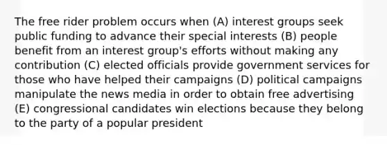 The free rider problem occurs when (A) interest groups seek public funding to advance their special interests (B) people benefit from an interest group's efforts without making any contribution (C) elected officials provide government services for those who have helped their campaigns (D) political campaigns manipulate the news media in order to obtain free advertising (E) congressional candidates win elections because they belong to the party of a popular president