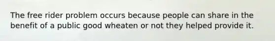 The free rider problem occurs because people can share in the benefit of a public good wheaten or not they helped provide it.