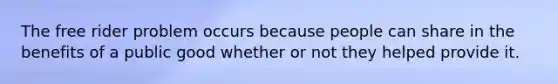 The free rider problem occurs because people can share in the benefits of a public good whether or not they helped provide it.